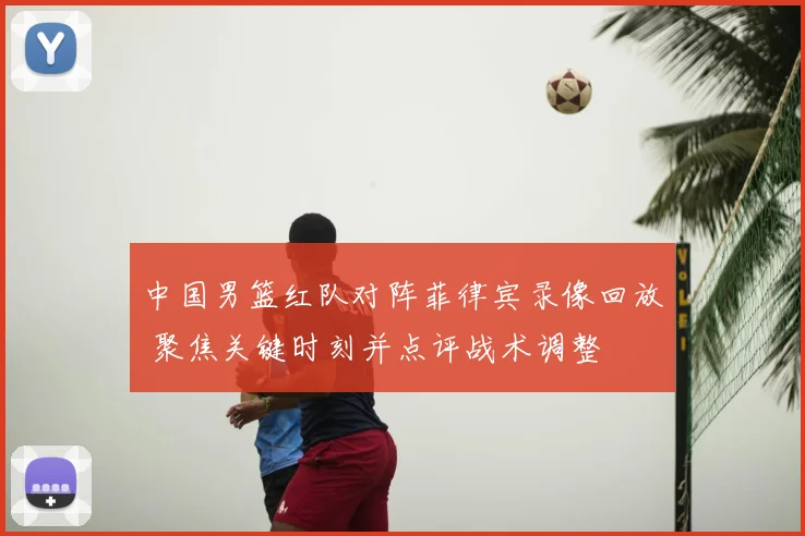 中国男篮红队对阵菲律宾录像回放 聚焦关键时刻并点评战术调整