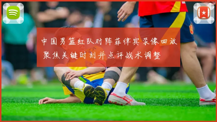 中国男篮红队对阵菲律宾录像回放 聚焦关键时刻并点评战术调整