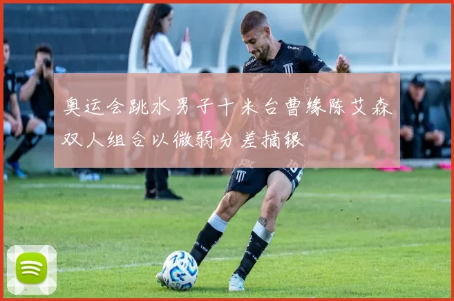 奥运会跳水男子十米台曹缘陈艾森双人组合以微弱分差摘银