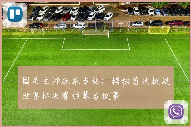国足主帅独家专访：揭秘首次挺进世界杯决赛的幕后故事