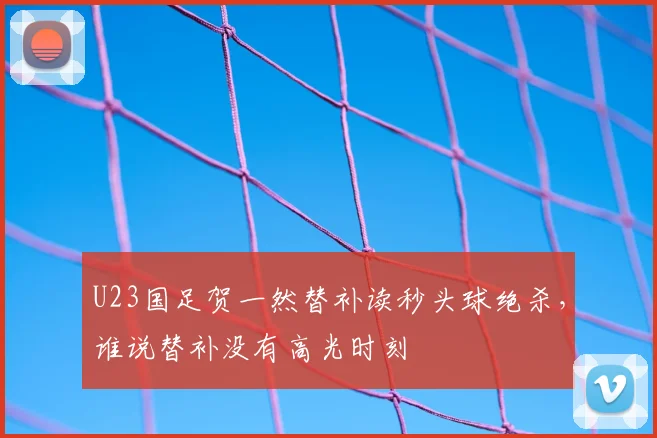 U23国足贺一然替补读秒头球绝杀,谁说替补没有高光时刻