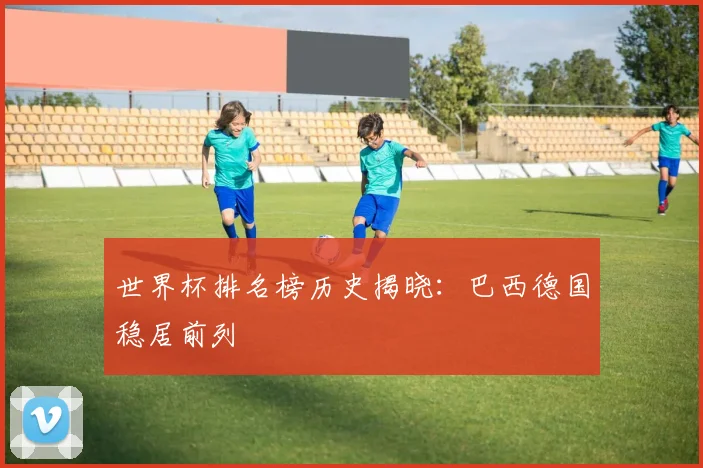 世界杯排名榜历史揭晓:巴西德国稳居前列