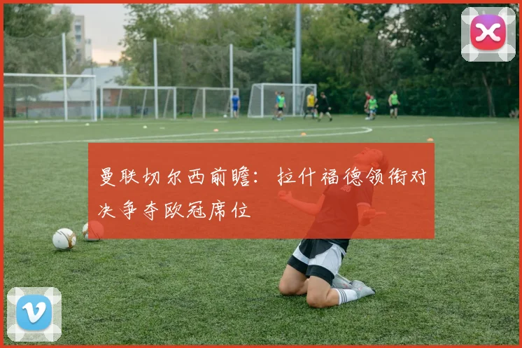 曼联切尔西前瞻:拉什福德领衔对决争夺欧冠席位