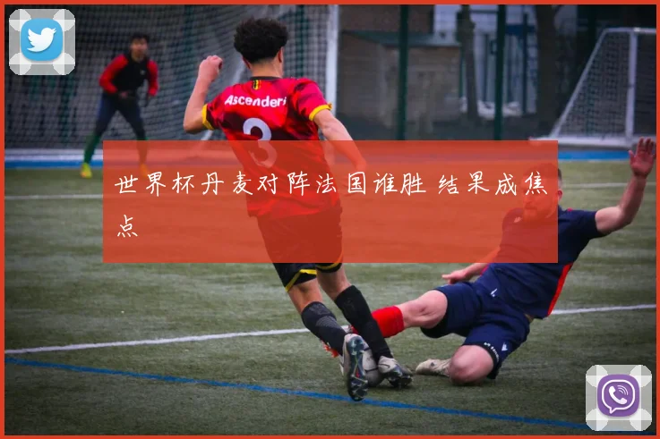 世界杯丹麦对阵法国谁胜 结果成焦点