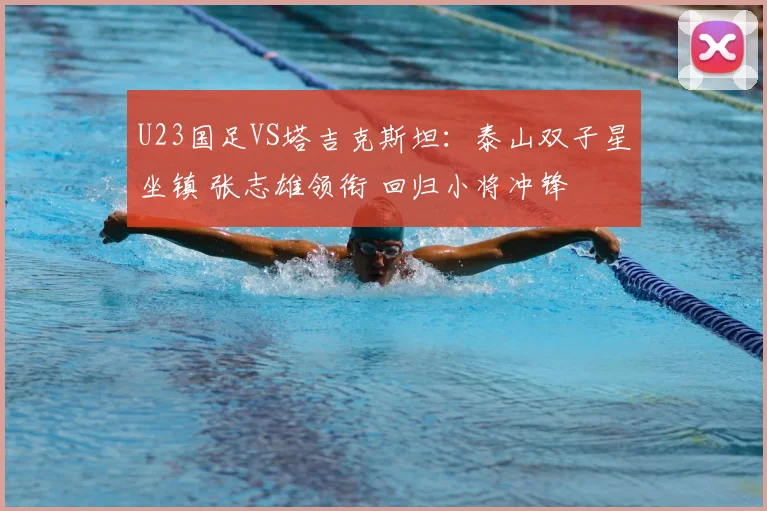 U23国足VS塔吉克斯坦：泰山双子星坐镇 张志雄领衔 回归小将冲锋