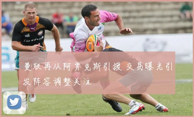 曼联再从阿贾克斯引援 交易曝光引发阵容调整关注