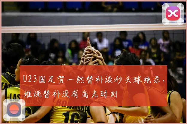 U23国足贺一然替补读秒头球绝杀，谁说替补没有高光时刻